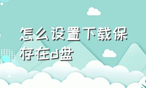 怎么设置下载保存在d盘