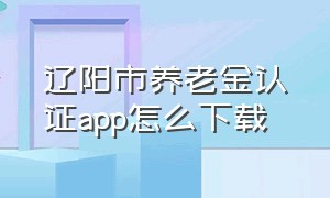 辽阳市养老金认证app怎么下载