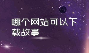 哪个网站可以下载故事（哪个网站可以下载免费的音乐）