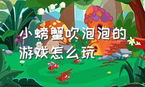 小螃蟹吹泡泡的游戏怎么玩（小螃蟹吹泡泡的游戏怎么玩的）