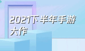 2021下半年手游大作（2024下半年游戏大作手游）