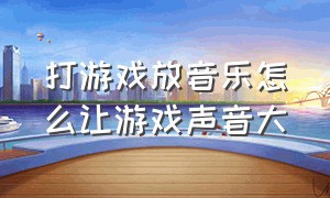 打游戏放音乐怎么让游戏声音大（打游戏怎么使放歌的声音小于游戏）