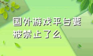 国外游戏平台要被禁止了么（网络游戏国外平台最新关闭情况）