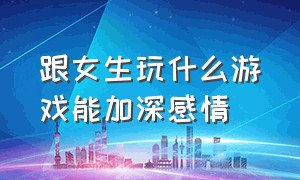 跟女生玩什么游戏能加深感情