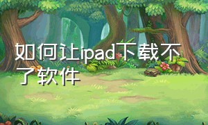 如何让ipad下载不了软件（ipad不能下载软件了怎么办）