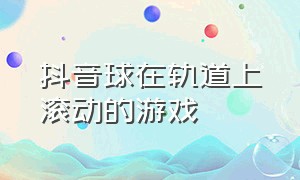 抖音球在轨道上滚动的游戏