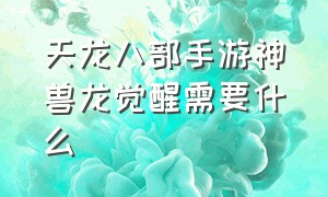 天龙八部手游神兽龙觉醒需要什么（天龙八部手游神兽觉醒需要什么材料）