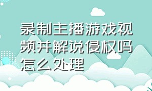 录制主播游戏视频并解说侵权吗怎么处理（录制主播打游戏的视频为啥算原创）