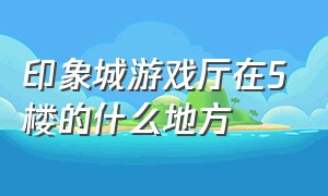 印象城游戏厅在5楼的什么地方