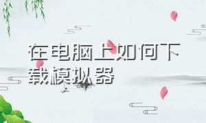 在电脑上如何下载模拟器（电脑上怎么下载免费模拟器）