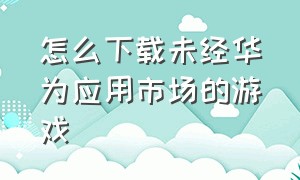 怎么下载未经华为应用市场的游戏