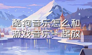 酷狗音乐怎么和游戏音乐一起放