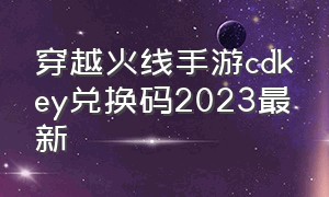 穿越火线手游cdkey兑换码2023最新