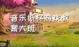 音乐纸杯游戏教案大班（幼儿园大班纸杯节奏游戏完整）