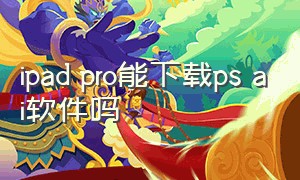 ipad pro能下载ps ai软件吗