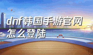 dnf韩国手游官网怎么登陆