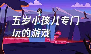 五岁小孩儿专门玩的游戏