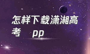 怎样下载潇湘高考αpp（潇湘高考app官方下载2024）