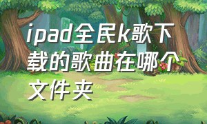 ipad全民k歌下载的歌曲在哪个文件夹