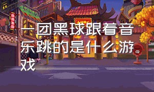 一团黑球跟着音乐跳的是什么游戏