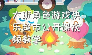 大班角色游戏快乐超市公开课视频教学