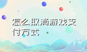 怎么取消游戏支付方式（怎么关闭所有的游戏支付功能）