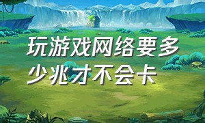 玩游戏网络要多少兆才不会卡（玩游戏网络要多少兆才不会卡顿）