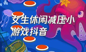 女生休闲减压小游戏抖音（抖音小游戏女生特别爱玩的）