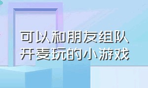 可以和朋友组队开麦玩的小游戏（能跟朋友组队玩的超好玩的小游戏）