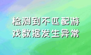 检测到不匹配游戏数据发生异常（检测到不匹配游戏数据发生异常怎么解决）