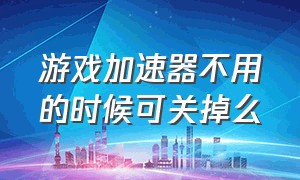 游戏加速器不用的时候可关掉么