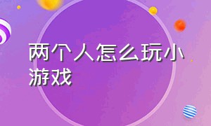 两个人怎么玩小游戏（二个人可以玩什么小游戏）