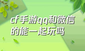 cf手游qq和微信的能一起玩吗（穿越火线手游qq和微信能一起玩吗）