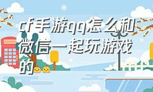 cf手游qq怎么和微信一起玩游戏的（cf手游微信和qq可以互助吗）