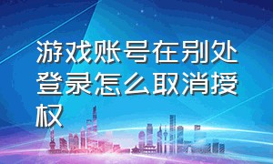 游戏账号在别处登录怎么取消授权