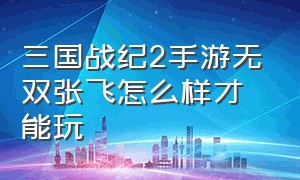 三国战纪2手游无双张飞怎么样才能玩