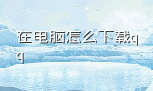 在电脑怎么下载qq（怎么用台式电脑下载qq）