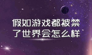 假如游戏都被禁了世界会怎么样（如果游戏被禁世界会怎么样）