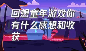 回想童年游戏你有什么感想和收获（回想童年游戏你有什么感想和收获呢）