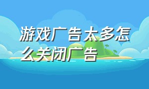 游戏广告太多怎么关闭广告