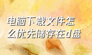 电脑下载文件怎么优先储存在d盘