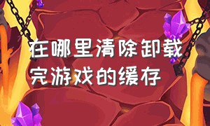 在哪里清除卸载完游戏的缓存（游戏删除后所留下的缓存怎么删除）