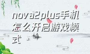 nova2plus手机怎么开启游戏模式（华为nova2怎么开启游戏模式）