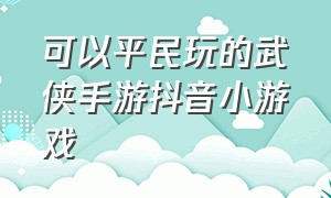 可以平民玩的武侠手游抖音小游戏（平民武侠手游哪个好玩）