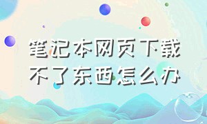 笔记本网页下载不了东西怎么办