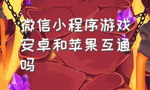 微信小程序游戏安卓和苹果互通吗（微信小程序游戏安卓和苹果互通吗知乎）