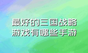 最好的三国战略游戏有哪些手游（三国策略手游排行榜前十名游戏）