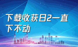 下载收获日2一直下不动（收获日2一直卡在载入中）