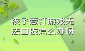 孩子爱打游戏无法自拔怎么办呀（小孩爱打游戏怎么办最有效的方法）