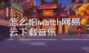 怎么给iwatch网易云下载音乐